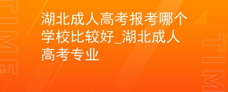 湖北成人高考報考哪個學校比較好_湖北成人高考專業(yè)