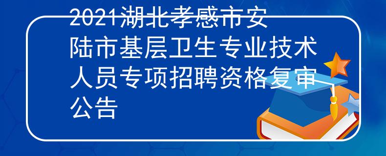 2021湖北孝感市安陸市基層衛(wèi)生專業(yè)技術(shù)人員專項(xiàng)招聘資格復(fù)審公告