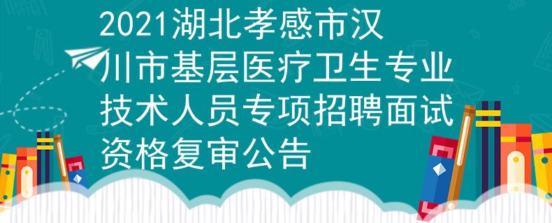2021湖北孝感市漢川市基層醫(yī)療衛(wèi)生專業(yè)技術(shù)人員專項招聘面試資格復審公告