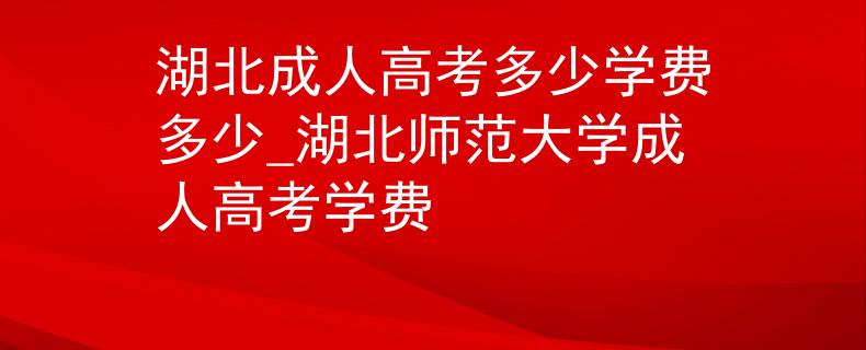 湖北成人高考多少學(xué)費(fèi)多少_湖北師范大學(xué)成人高考學(xué)費(fèi)