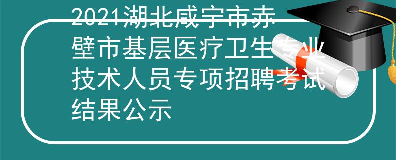2021湖北咸寧市赤壁市基層醫(yī)療衛(wèi)生專業(yè)技術(shù)人員專項(xiàng)招聘考試結(jié)果公示