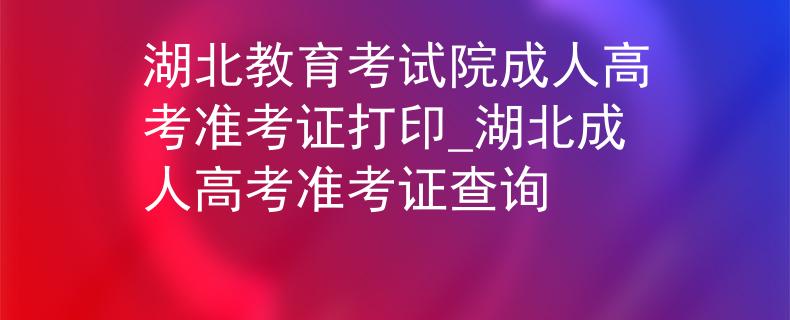 湖北教育考試院成人高考準考證打印_湖北成人高考準考證查詢