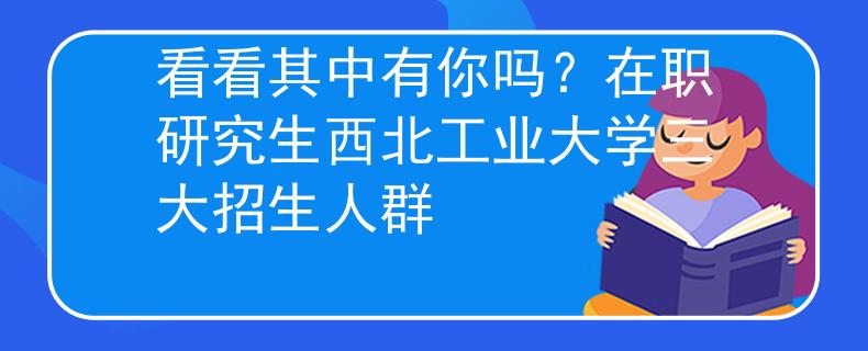 看看其中有你嗎？在職研究生西北工業(yè)大學(xué)三大招生人群