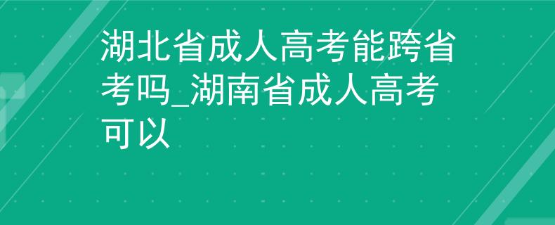 湖北省成人高考能跨省考嗎_湖南省成人高考可以