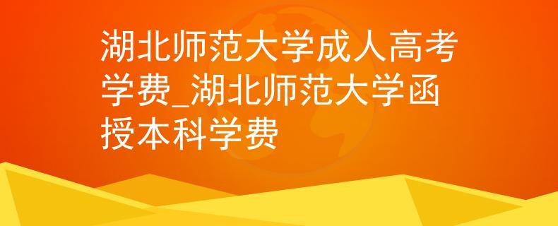 湖北師范大學(xué)成人高考學(xué)費(fèi)_湖北師范大學(xué)函授本科學(xué)費(fèi)