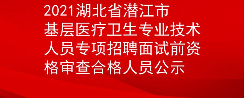 2021湖北省潛江市基層醫(yī)療衛(wèi)生專業(yè)技術人員專項招聘面試前資格審查合格人員公示