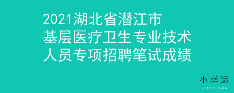 2021湖北省潛江市基層醫(yī)療衛(wèi)生專業(yè)技術人員專項招聘筆試成績