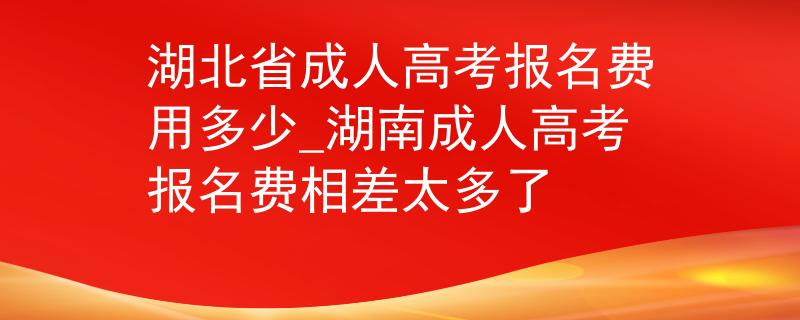 湖北省成人高考報名費用多少_湖南成人高考報名費相差太多了 湖北省成人高考報名費用多少_湖南成人高考報名費相差太多了