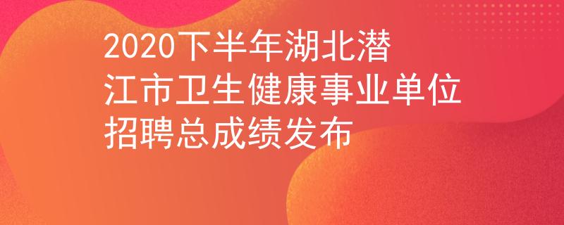2020下半年湖北潛江市衛(wèi)生健康事業(yè)單位招聘總成績(jī)發(fā)布