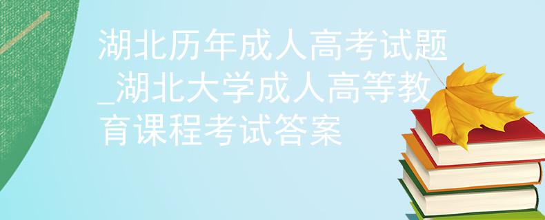 湖北歷年成人高考試題_湖北大學成人高等教育課程考試答案