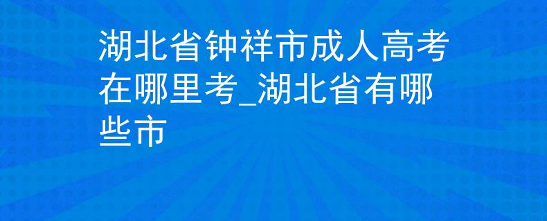 湖北省鐘祥市成人高考在哪里考_湖北省有哪些市