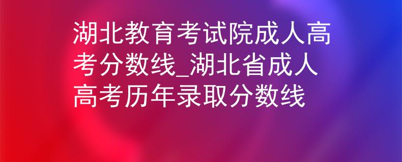 湖北教育考試院成人高考分?jǐn)?shù)線_湖北省成人高考?xì)v年錄取分?jǐn)?shù)線