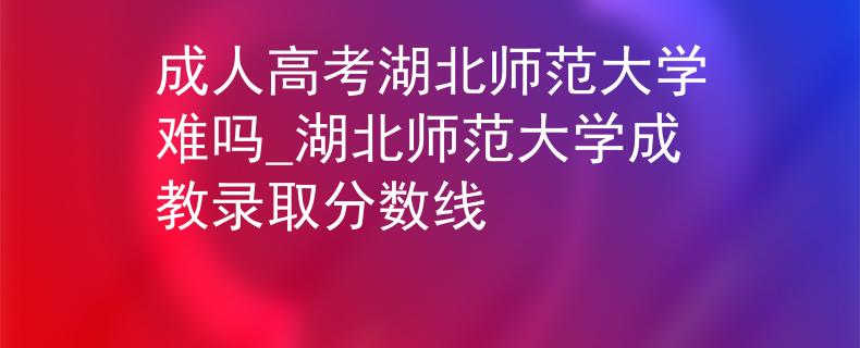 成人高考湖北師范大學(xué)難嗎_湖北師范大學(xué)成教錄取分?jǐn)?shù)線