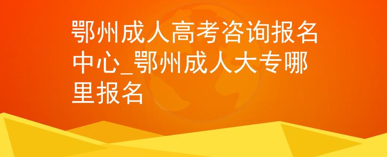 鄂州成人高考咨詢報名中心_鄂州成人大專哪里報名