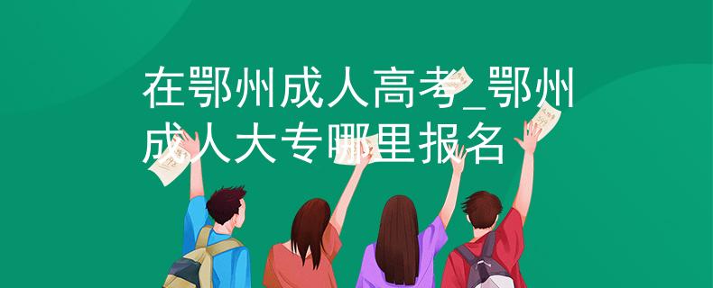 在鄂州成人高考_鄂州成人大專哪里報名