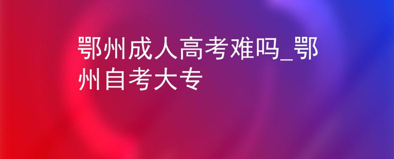 鄂州成人高考難嗎_鄂州自考大專