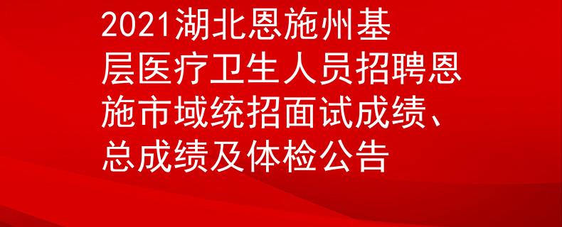 2021湖北恩施州基層醫(yī)療衛(wèi)生人員招聘恩施市域統(tǒng)招面試成績、總成績及體檢公告