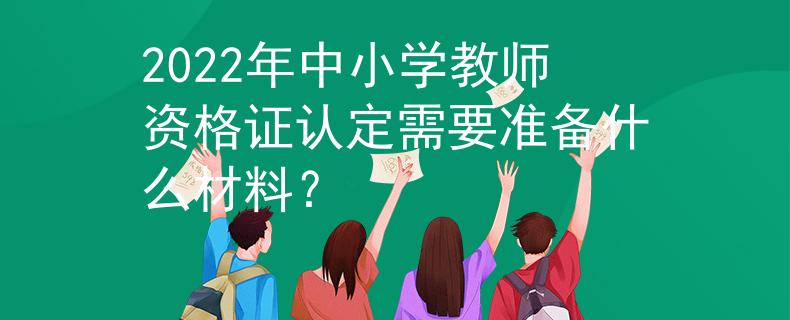 2022年中小學(xué)教師資格證認(rèn)定需要準(zhǔn)備什么材料？