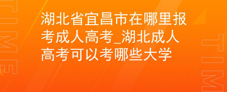 湖北省宜昌市在哪里報(bào)考成人高考_湖北成人高考可以考哪些大學(xué)