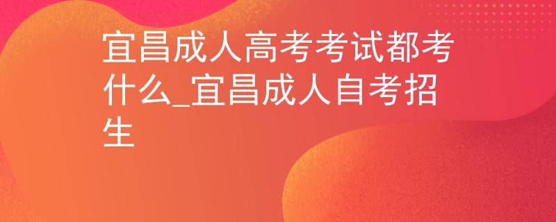 宜昌成人高考考試都考什么_宜昌成人自考招生