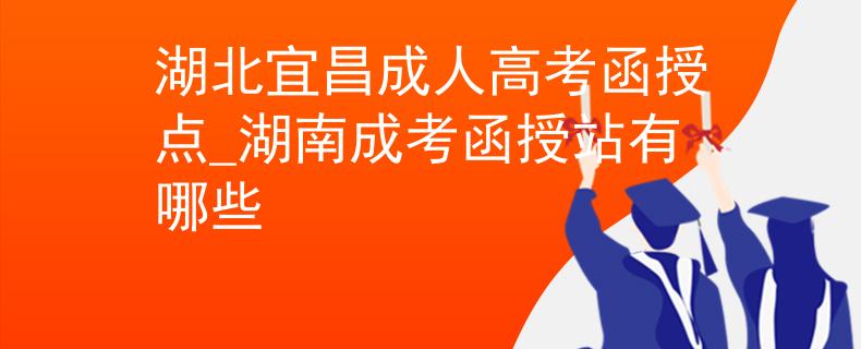 湖北宜昌成人高考函授點(diǎn)_湖南成考函授站有哪些