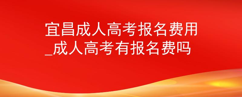 宜昌成人高考報(bào)名費(fèi)用_成人高考有報(bào)名費(fèi)嗎