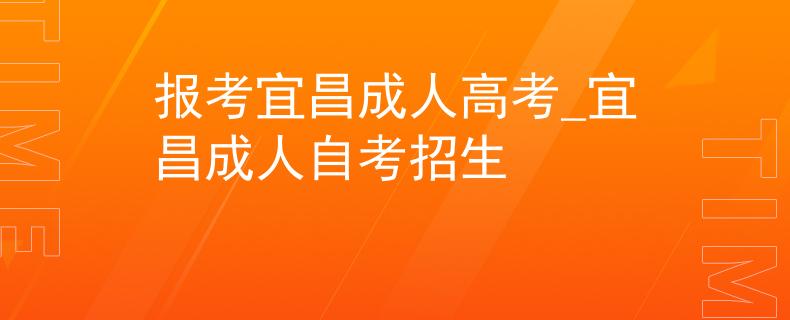 報考宜昌成人高考_宜昌成人自考招生