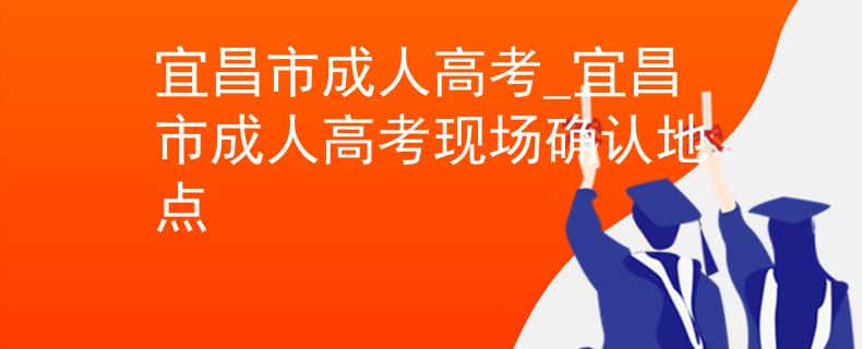 宜昌市成人高考_宜昌市成人高考現(xiàn)場確認(rèn)地點(diǎn)