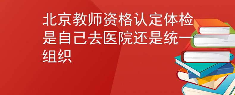 北京教師資格認(rèn)定體檢是自己去醫(yī)院還是統(tǒng)一組織