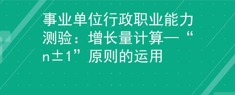 事業(yè)單位行政職業(yè)能力測驗：增長量計算—“n±1”原則的運用