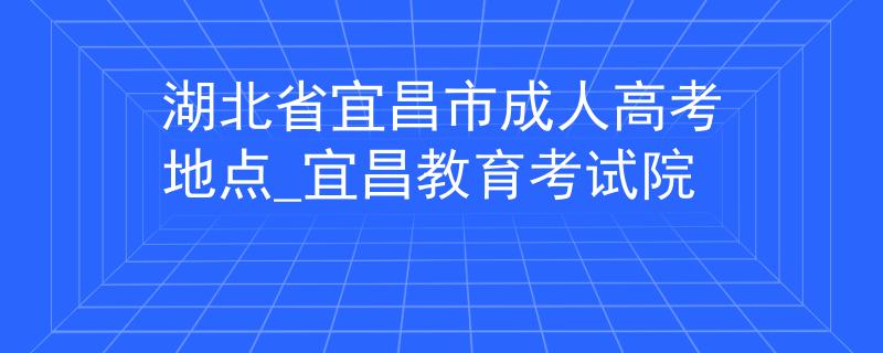 湖北省宜昌市成人高考地點(diǎn)_宜昌教育考試院
