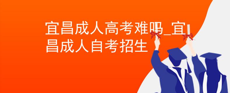 宜昌成人高考難嗎_宜昌成人自考招生