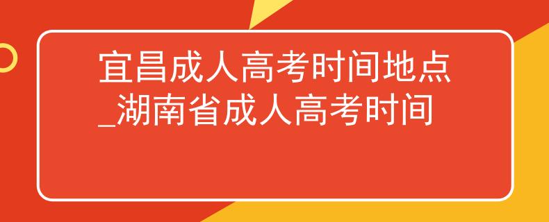 宜昌成人高考時間地點_湖南省成人高考時間