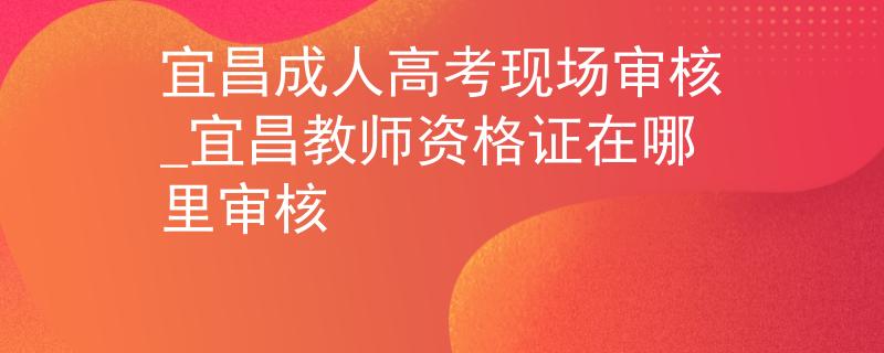 宜昌成人高考現(xiàn)場審核_宜昌教師資格證在哪里審核