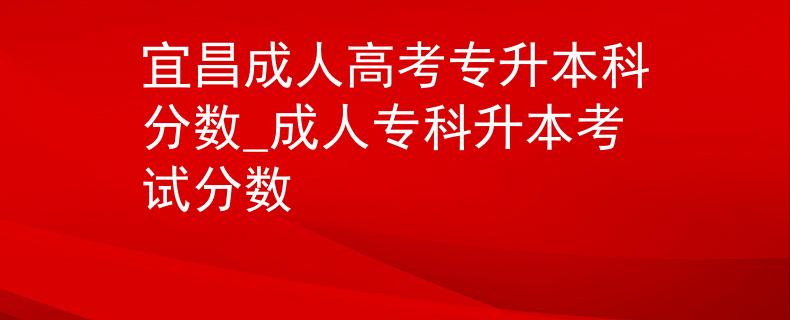 宜昌成人高考專升本科分?jǐn)?shù)_成人??粕究荚嚪?jǐn)?shù) 宜昌成人高考專升本科分?jǐn)?shù)_成人專科升本考試分?jǐn)?shù)