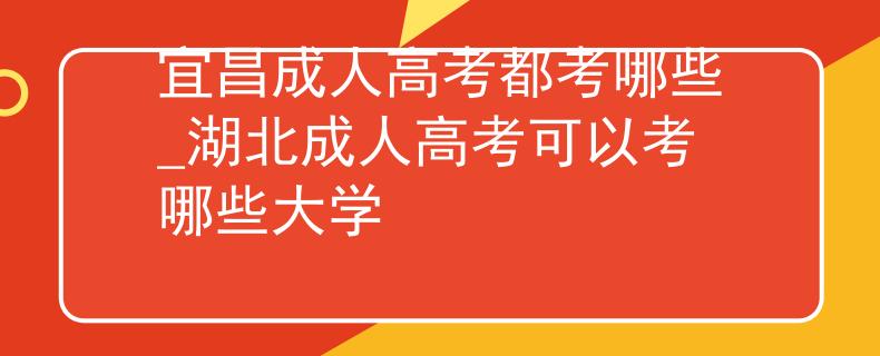 宜昌成人高考都考哪些_湖北成人高考可以考哪些大學(xué)