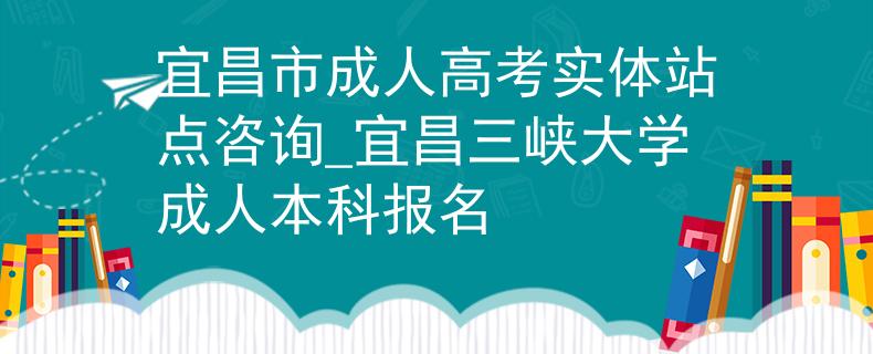 宜昌市成人高考實體站點咨詢_宜昌三峽大學(xué)成人本科報名