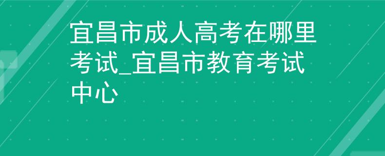 宜昌市成人高考在哪里考試_宜昌市教育考試中心