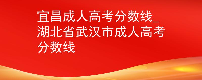 宜昌成人高考分?jǐn)?shù)線_湖北省武漢市成人高考分?jǐn)?shù)線