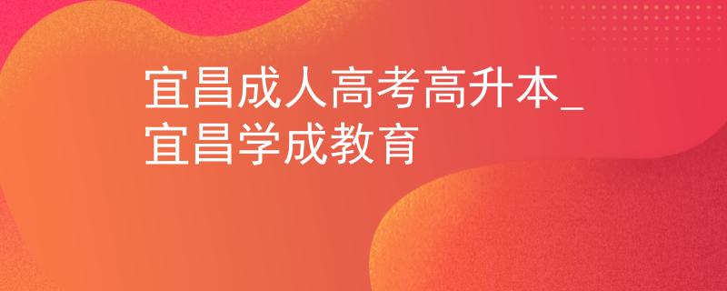 宜昌成人高考高升本_宜昌學(xué)成教育