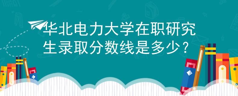 華北電力大學(xué)在職研究生錄取分?jǐn)?shù)線是多少？