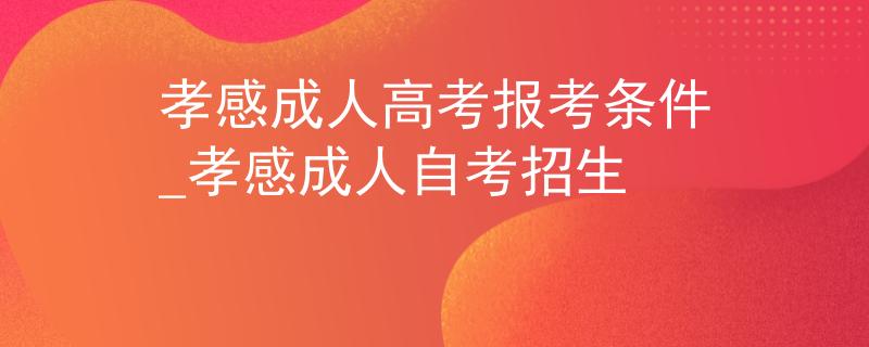 孝感成人高考報考條件_孝感成人自考招生