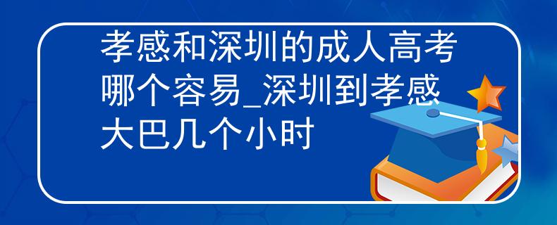 孝感和深圳的成人高考哪個容易_深圳到孝感大巴幾個小時