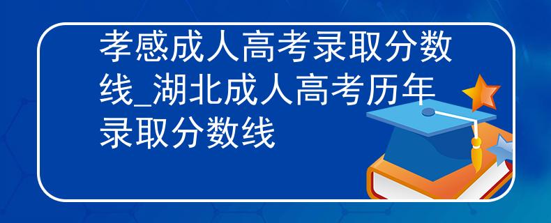 孝感成人高考錄取分?jǐn)?shù)線_湖北成人高考?xì)v年錄取分?jǐn)?shù)線