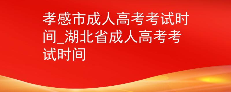 孝感市成人高考考試時間_湖北省成人高考考試時間