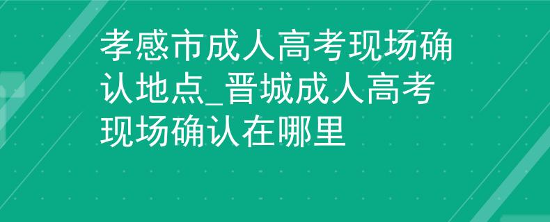 孝感市成人高考現(xiàn)場確認(rèn)地點_晉城成人高考現(xiàn)場確認(rèn)在哪里