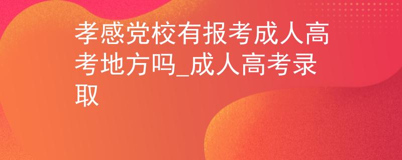 孝感黨校有報(bào)考成人高考地方嗎_成人高考錄取