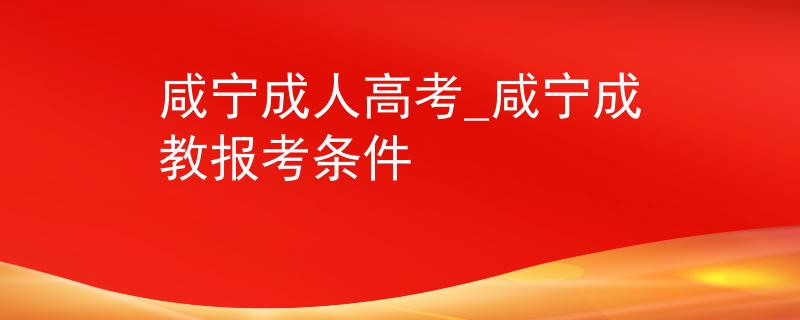 咸寧成人高考_咸寧成教報考條件 咸寧成人高考_咸寧成教報考條件