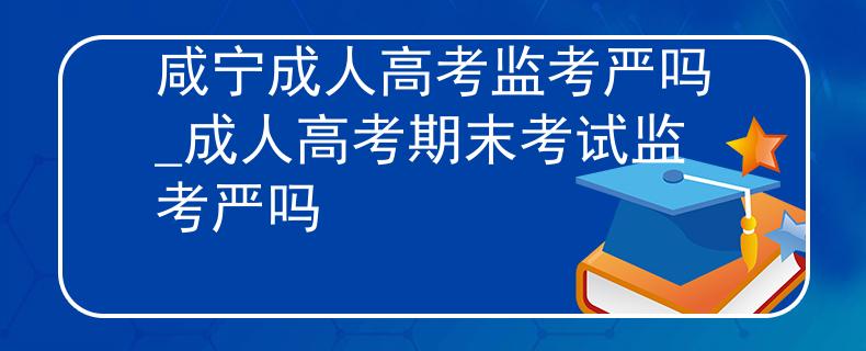 咸寧成人高考監(jiān)考嚴(yán)嗎_成人高考期末考試監(jiān)考嚴(yán)嗎