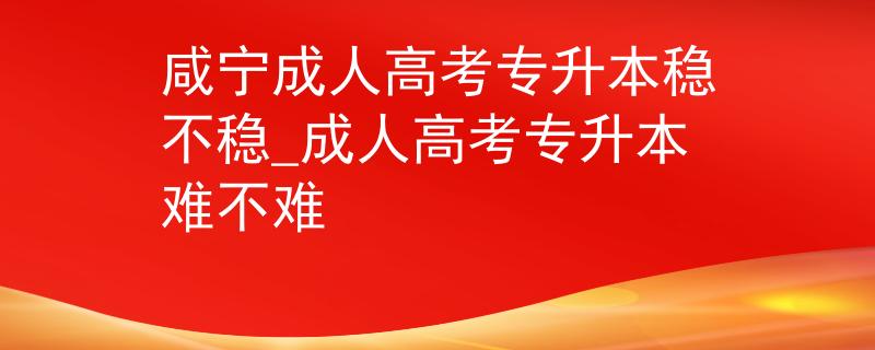 咸寧成人高考專升本穩(wěn)不穩(wěn)_成人高考專升本難不難